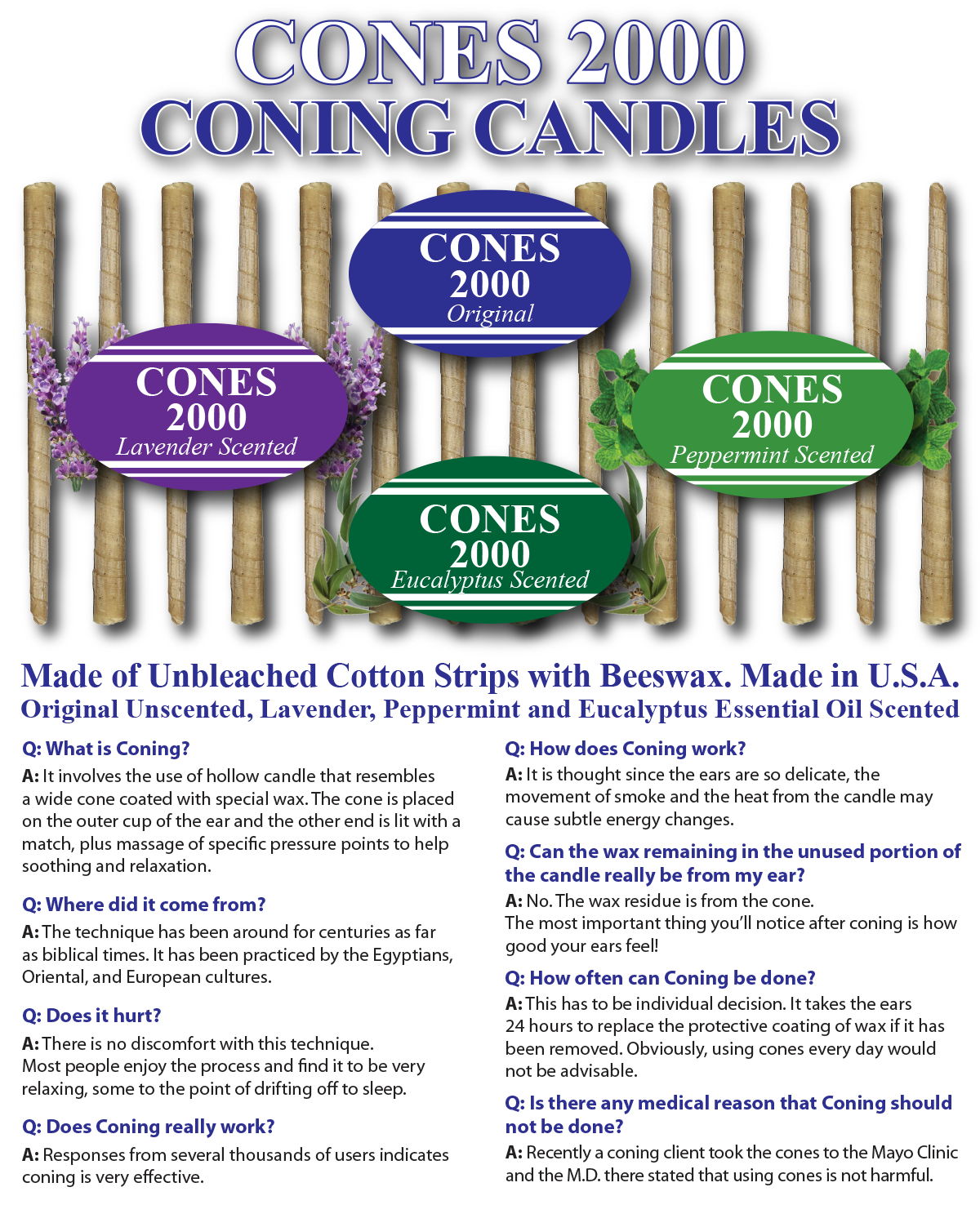Cones 2000 Coning Candles - Made of Unbleached Cotton Strips with Beeswax
Made in U.S.A. Available in 4 Varieties Original Unsented, Lavender Scented, PepperMint Scented, Eucalyptus Scented.Order from: AfMs Associates, LLC 
P.O. Box 19037 Encino, CA 91416 USA Tel: (818) 207-7626 Fax: (818) 708-0768 Website: www.Cones2000.com Email: Info@Cones2000.com